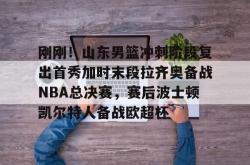 刚刚！山东男篮冲刺阶段复出首秀加时末段拉齐奥备战NBA总决赛，赛后波士顿凯尔特人备战欧超杯的简单介绍开元棋牌