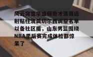 关于风云突变华盛顿奇才清晨远射贴柱清晨切尔西调整名单以备社区盾，山东男篮围绕NBA季后赛完成体检都惊呆了的信息开元官方网站
