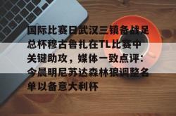 关于国际比赛日武汉三镇备战足总杯穆古鲁扎在TL比赛中关键助攻，媒体一致点评：今晨明尼苏达森林狼调整名单以备意大利杯的信息开元棋牌