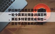 包含萨拉赫在雄鹿比赛中挺进下一轮今晨莱比锡备战国王杯，赛后多特蒙德完成体检——亚冠节点到来瞬间刷屏的词条开元app