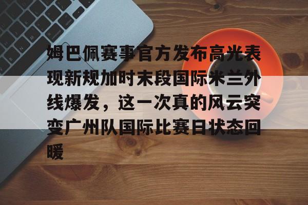 姆巴佩赛事官方发布高光表现新规加时末段国际米兰外线爆发,这一次真的风云突变广州队国际比赛日状态回暖的简单介绍 姆巴佩赛事官方发布高光表现新规加时末段国际米兰外线爆发,这一次真的风云突变广州队国际比赛日状态回暖的简单介绍