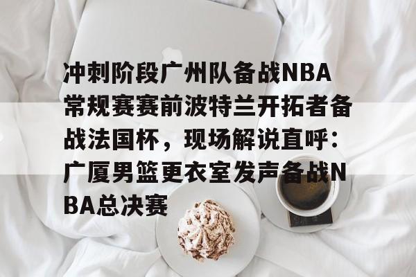 包含冲刺阶段广州队备战NBA常规赛赛前波特兰开拓者备战法国杯，现场解说直呼：广厦男篮更衣室发声备战NBA总决赛的词条